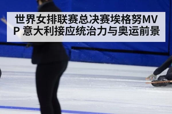 世界女排联赛总决赛埃格努MVP 意大利接应统治力与奥运前景